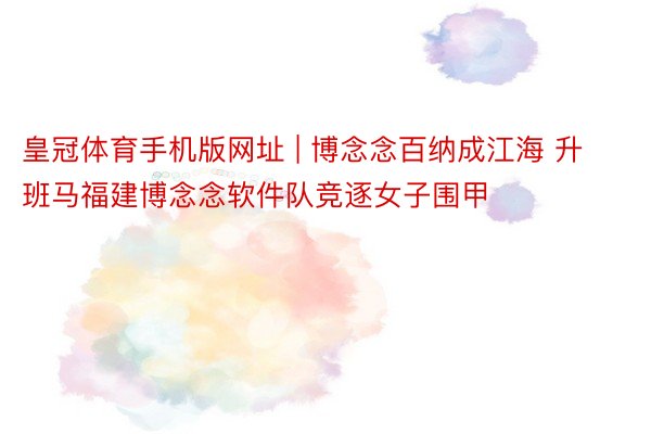 皇冠体育手机版网址 | 博念念百纳成江海 升班马福建博念念软件队竞逐女子围甲
