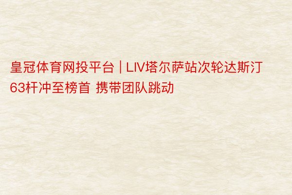 皇冠体育网投平台 | LIV塔尔萨站次轮达斯汀63杆冲至榜首 携带团队跳动