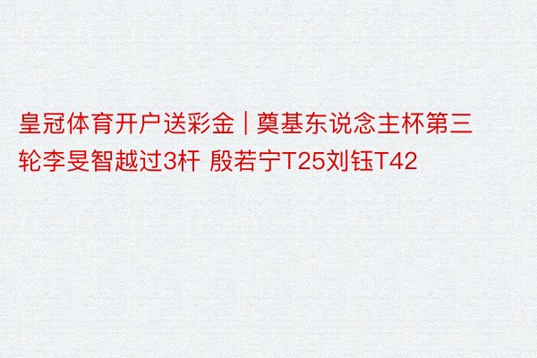 皇冠体育开户送彩金 | 奠基东说念主杯第三轮李旻智越过3杆 殷若宁T25刘钰T42
