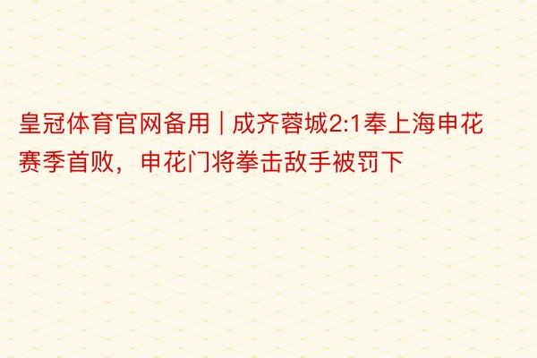 皇冠体育官网备用 | 成齐蓉城2:1奉上海申花赛季首败,申花门将拳击敌手被罚下