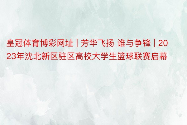皇冠体育博彩网址 | 芳华飞扬 谁与争锋 | 2023年沈北新区驻区高校大学生篮球联赛启幕