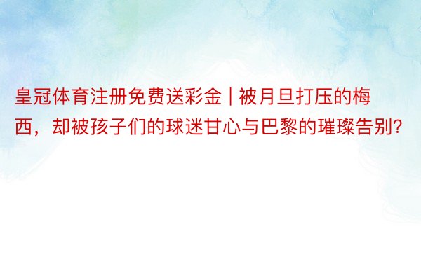 皇冠体育注册免费送彩金 | 被月旦打压的梅西,却被孩子们的球迷甘心与巴黎的璀璨告别?