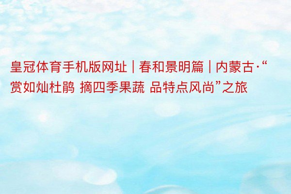 皇冠体育手机版网址 | 春和景明篇 | 内蒙古·“赏如灿杜鹃 摘四季果蔬 品特点风尚”之旅