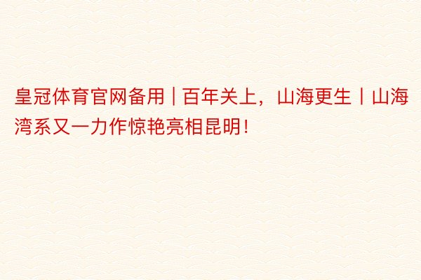 皇冠体育官网备用 | 百年关上，山海更生丨山海湾系又一力作惊艳亮相昆明！