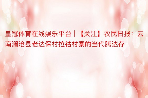 皇冠体育在线娱乐平台 | 【关注】农民日报：云南澜沧县老达保村拉祜村寨的当代腾达存