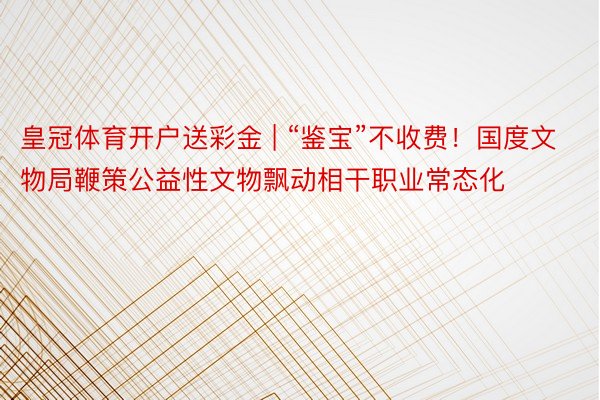 皇冠体育开户送彩金 | “鉴宝”不收费!国度文物局鞭策公益性文物飘动相干职业常态化