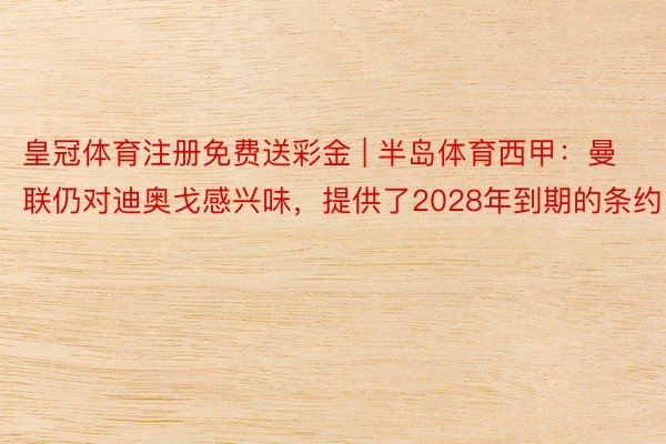 皇冠体育注册免费送彩金 | 半岛体育西甲:曼联仍对迪奥戈感兴味,提供了2028年到期的条约