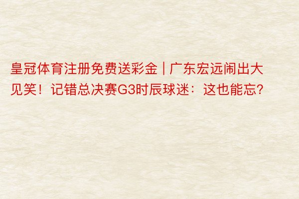 皇冠体育注册免费送彩金 | 广东宏远闹出大见笑!记错总决赛G3时辰球迷:这也能忘?