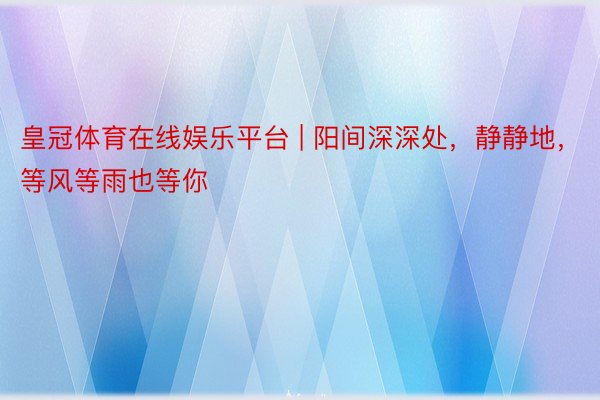 皇冠体育在线娱乐平台 | 阳间深深处,静静地,等风等雨也等你