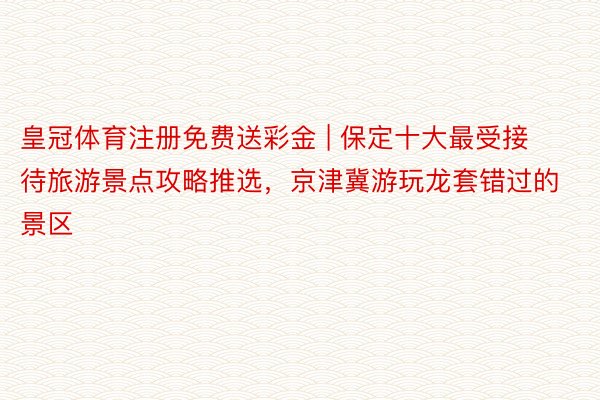 皇冠体育注册免费送彩金 | 保定十大最受接待旅游景点攻略推选，京津冀游玩龙套错过的景区