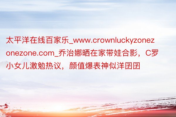 太平洋在线百家乐_www.crownluckyzonezonezone.com_乔治娜晒在家带娃合影,C罗小女儿激勉热议,颜值爆表神似洋囝囝