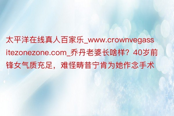 太平洋在线真人百家乐_www.crownvegassitezonezone.com_乔丹老婆长啥样?40岁前锋女气质充足,难怪畴昔宁肯为她作念手术