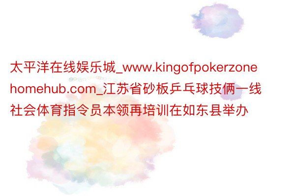 太平洋在线娱乐城_www.kingofpokerzonehomehub.com_江苏省砂板乒乓球技俩一线社会体育指令员本领再培训在如东县举办