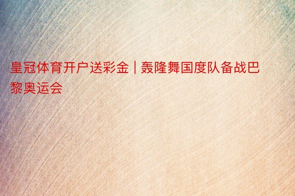 皇冠体育开户送彩金 | 轰隆舞国度队备战巴黎奥运会