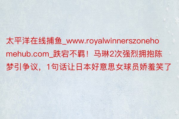 太平洋在线捕鱼_www.royalwinnerszonehomehub.com_跌宕不羁!马琳2次强烈拥抱陈梦引争议,1句话让日本好意思女球员娇羞笑了