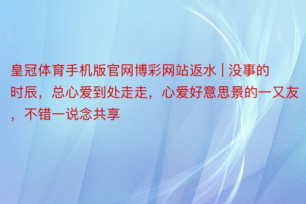 皇冠体育手机版官网博彩网站返水 | 没事的时辰,总心爱到处走走,心爱好意思景的一又友,不错一说念共享