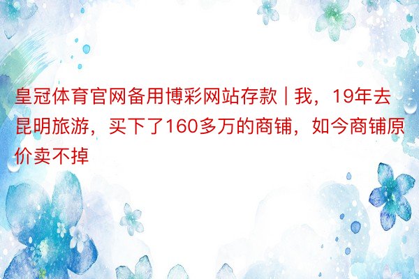 皇冠体育官网备用博彩网站存款 | 我,19年去昆明旅游,买下了160多万的商铺,如今商铺原价卖不掉