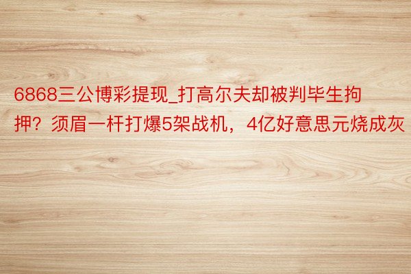 6868三公博彩提现_打高尔夫却被判毕生拘押?须眉一杆打爆5架战机,4亿好意思元烧成灰