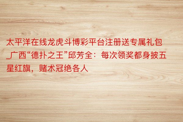 太平洋在线龙虎斗博彩平台注册送专属礼包_广西“德扑之王”邱芳全:每次领奖都身披五星红旗,赌术冠绝各人