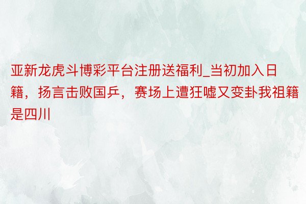 亚新龙虎斗博彩平台注册送福利_当初加入日籍,扬言击败国乒,赛场上遭狂嘘又变卦我祖籍是四川