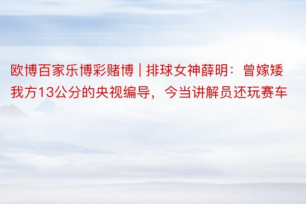 欧博百家乐博彩赌博 | 排球女神薛明:曾嫁矮我方13公分的央视编导,今当讲解员还玩赛车