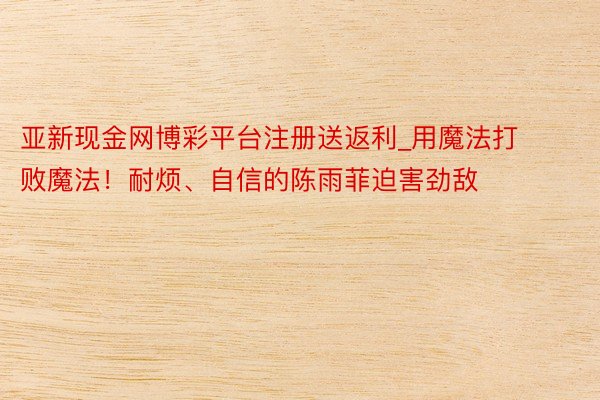 亚新现金网博彩平台注册送返利_用魔法打败魔法!耐烦、自信的陈雨菲迫害劲敌