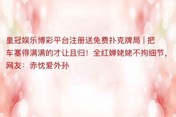 皇冠娱乐博彩平台注册送免费扑克牌局 | 把车塞得满满的才让且归!全红婵姥姥不拘细节,网友:赤忱爱外孙