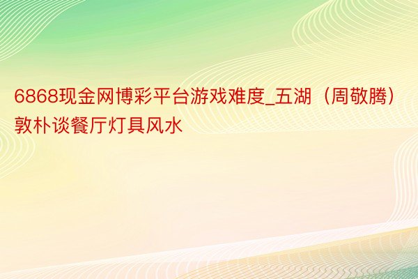 6868现金网博彩平台游戏难度_五湖（周敬腾）敦朴谈餐厅灯具风水