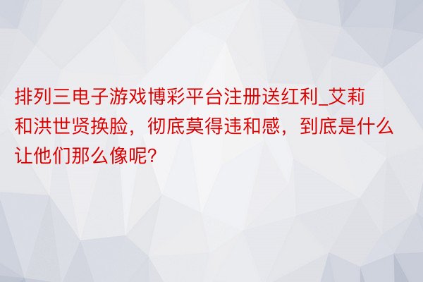 排列三电子游戏博彩平台注册送红利_艾莉和洪世贤换脸,彻底莫得违和感,到底是什么让他们那么像呢?