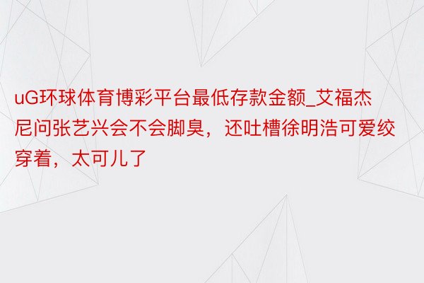 uG环球体育博彩平台最低存款金额_艾福杰尼问张艺兴会不会脚臭,还吐槽徐明浩可爱绞穿着,太可儿了