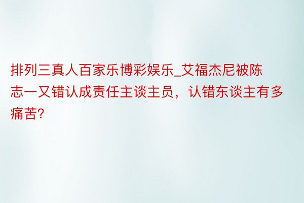 排列三真人百家乐博彩娱乐_艾福杰尼被陈志一又错认成责任主谈主员,认错东谈主有多痛苦?