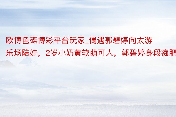 欧博色碟博彩平台玩家_偶遇郭碧婷向太游乐场陪娃,2岁小奶黄软萌可人,郭碧婷身段痴肥