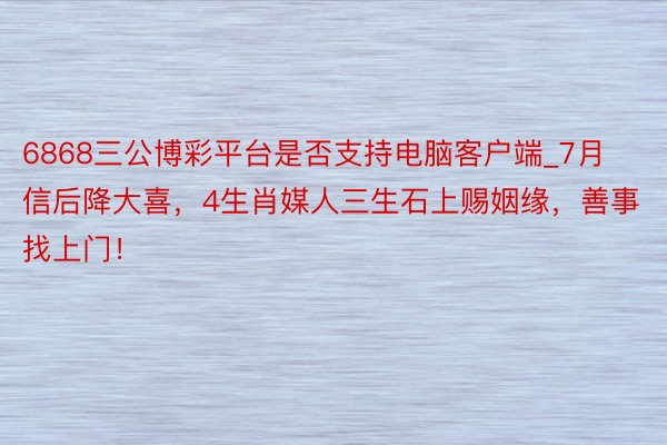 6868三公博彩平台是否支持电脑客户端_7月信后降大喜,4生肖媒人三生石上赐姻缘,善事找上门!
