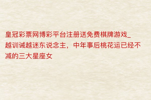 皇冠彩票网博彩平台注册送免费棋牌游戏_越训诫越迷东说念主,中年事后桃花运已经不减的三大星座女