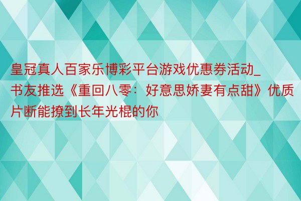 皇冠真人百家乐博彩平台游戏优惠券活动_书友推选《重回八零:好意思娇妻有点甜》优质片断能撩到长年光棍的你