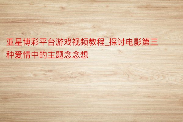 亚星博彩平台游戏视频教程_探讨电影第三种爱情中的主题念念想