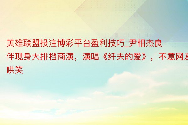 英雄联盟投注博彩平台盈利技巧_尹相杰良伴现身大排档商演,演唱《纤夫的爱》,不意网友哄笑