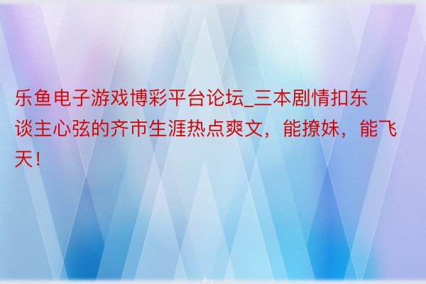 乐鱼电子游戏博彩平台论坛_三本剧情扣东谈主心弦的齐市生涯热点爽文,能撩妹,能飞天!