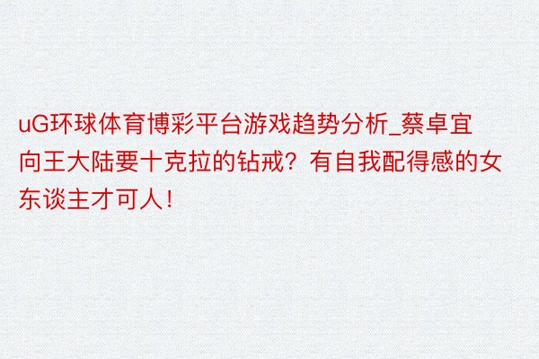 uG环球体育博彩平台游戏趋势分析_蔡卓宜向王大陆要十克拉的钻戒?有自我配得感的女东谈主才可人!