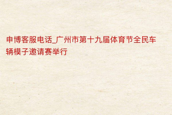 申博客服电话_广州市第十九届体育节全民车辆模子邀请赛举行