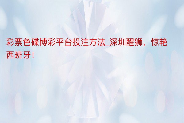 彩票色碟博彩平台投注方法_深圳醒狮，惊艳西班牙！