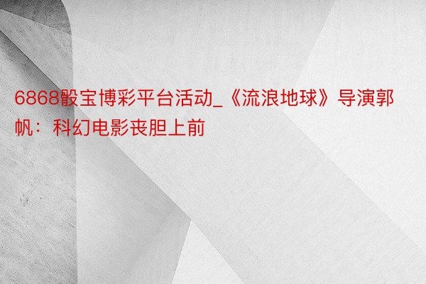 6868骰宝博彩平台活动_《流浪地球》导演郭帆:科幻电影丧胆上前