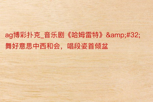 ag博彩扑克_音乐剧《哈姆雷特》 舞好意思中西和会,唱段姿首倾盆