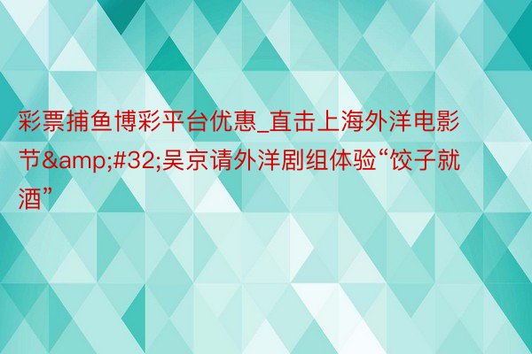 彩票捕鱼博彩平台优惠_直击上海外洋电影节 吴京请外洋剧组体验“饺子就酒”