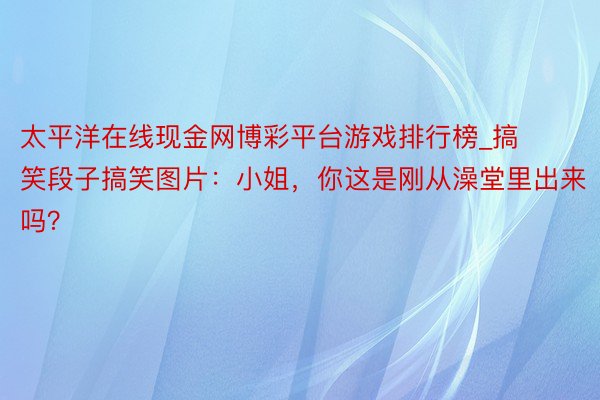太平洋在线现金网博彩平台游戏排行榜_搞笑段子搞笑图片:小姐,你这是刚从澡堂里出来吗?