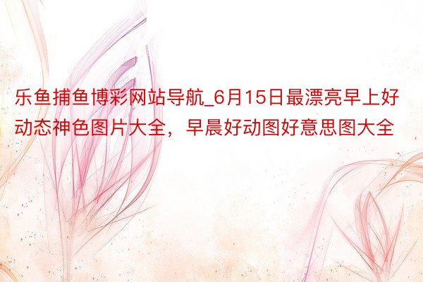 乐鱼捕鱼博彩网站导航_6月15日最漂亮早上好动态神色图片大全,早晨好动图好意思图大全