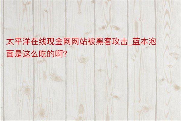 太平洋在线现金网网站被黑客攻击_蓝本泡面是这么吃的啊?