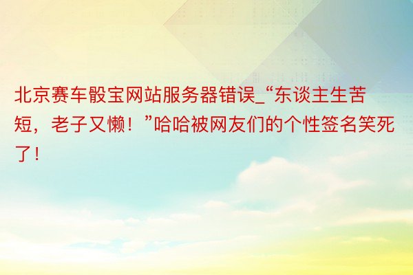 北京赛车骰宝网站服务器错误_“东谈主生苦短,老子又懒!”哈哈被网友们的个性签名笑死了!