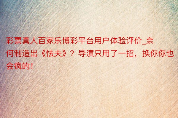 彩票真人百家乐博彩平台用户体验评价_奈何制造出《怯夫》?导演只用了一招,换你你也会疯的!