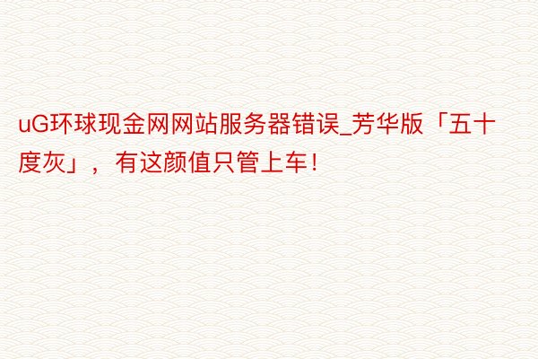 uG环球现金网网站服务器错误_芳华版「五十度灰」,有这颜值只管上车!